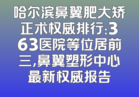 哈尔滨鼻翼肥大矫正术权威排行：363医院等位居前三，鼻翼塑形中心最新权威报告