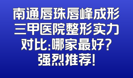 南通唇珠唇峰成形三甲医院整形实力对比：哪家最好？强烈推荐！