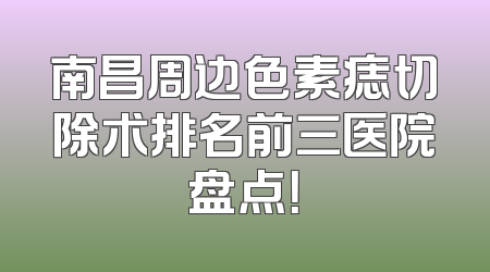 南昌周边色素痣切除术排名前三医院盘点！