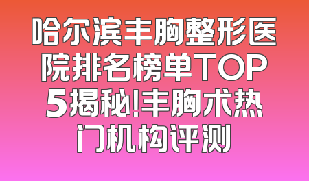 哈尔滨丰胸整形医院排名榜单TOP5揭秘！丰胸术热门机构评测