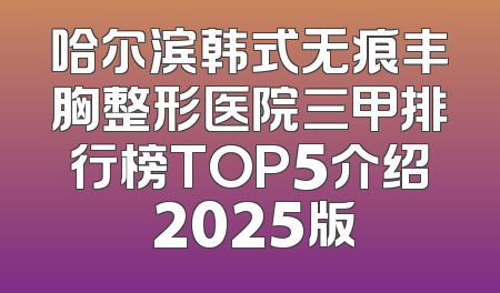 哈尔滨韩式无痕丰胸整形医院三甲排行榜TOP5介绍 2025版