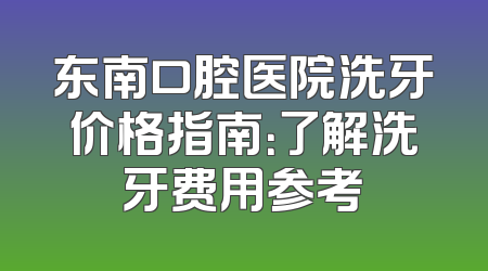 东南口腔医院洗牙价格指南：了解洗牙费用参考