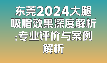 东莞2024大腿吸脂效果深度解析：专业评价与案例解析
