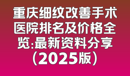 重庆细纹改善手术医院排名及价格全览：最新资料分享（2025版）