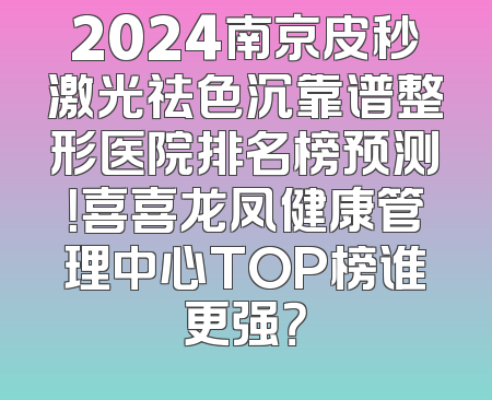 2024南京皮秒激光祛色沉靠谱整形医院排名榜预测！喜喜龙凤健康管理中心TOP榜谁更强？