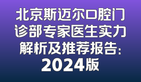 北京斯迈尔口腔门诊部专家医生实力解析及推荐报告：2024版