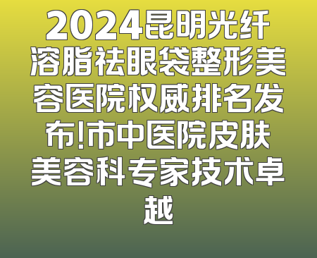 2024昆明光纤溶脂祛眼袋整形美容医院权威排名发布！市中医院皮肤美容科专家技术卓越