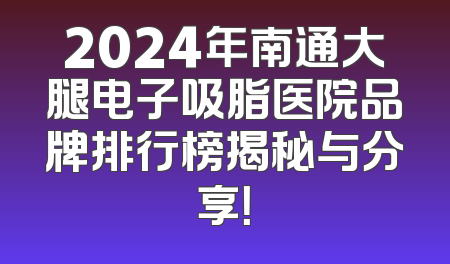 2024年南通大腿电子吸脂医院品牌排行榜揭秘与分享！