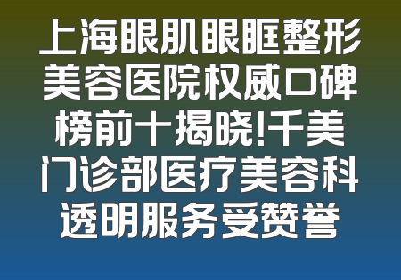 上海眼肌眼眶整形美容医院权威口碑榜前十揭晓！千美门诊部医疗美容科透明服务受赞誉