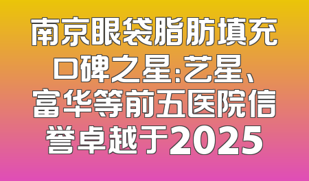 南京眼袋脂肪填充口碑之星：艺星、富华等前五医院信誉卓越于2025