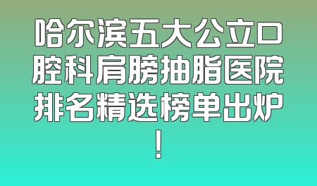 哈尔滨五大公立口腔科肩膀抽脂医院排名精选榜单出炉！