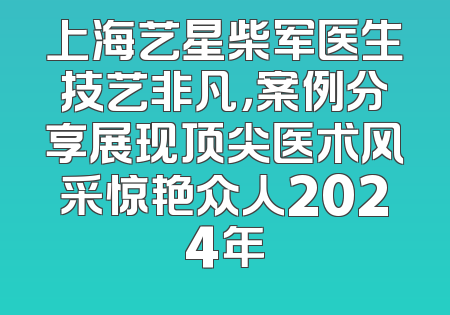 上海艺星柴军医生技艺非凡，案例分享展现顶尖医术风采惊艳众人2024年
