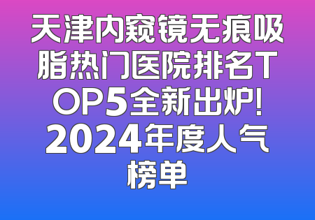 天津内窥镜无痕吸脂热门医院排名TOP5全新出炉！2024年度人气榜单