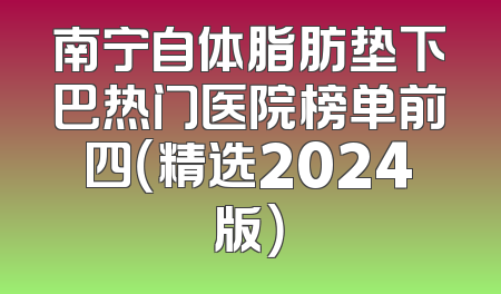 南宁自体脂肪垫下巴热门医院榜单前四（精选2024版）