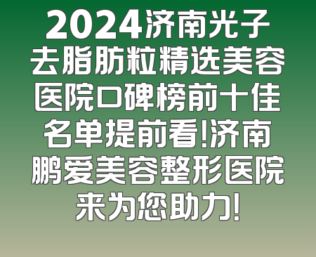 2024济南光子去脂肪粒精选美容医院口碑榜前十佳名单提前看！济南鹏爱美容整形医院来为您助力！