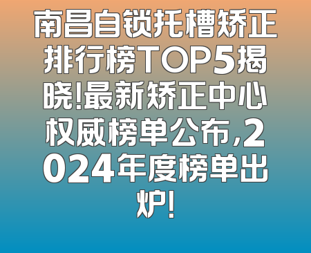 南昌自锁托槽矫正排行榜TOP5揭晓！最新矫正中心权威榜单公布，2024年度榜单出炉！
