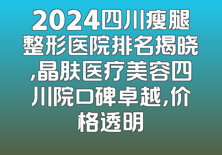 2024四川瘦腿整形医院排名揭晓，晶肤医疗美容四川院口碑卓越，价格透明