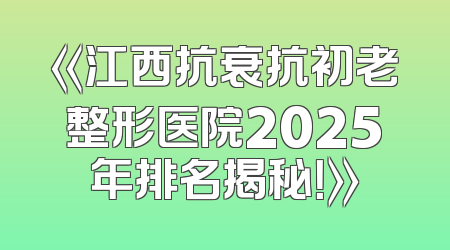 《江西抗衰抗初老整形医院2025年排名揭秘！》