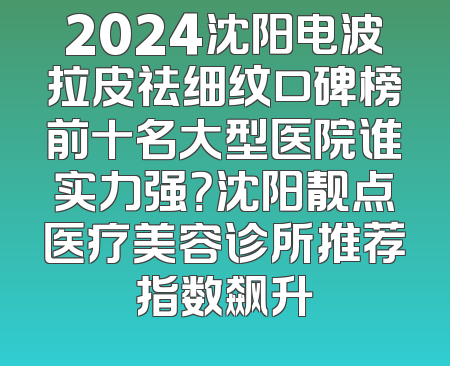 2024沈阳电波拉皮祛细纹口碑榜前十名大型医院谁实力强？沈阳靓点医疗美容诊所推荐指数飙升