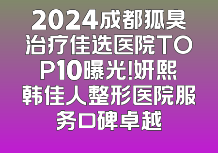 2024成都狐臭治疗佳选医院TOP10曝光！妍熙韩佳人整形医院服务口碑卓越