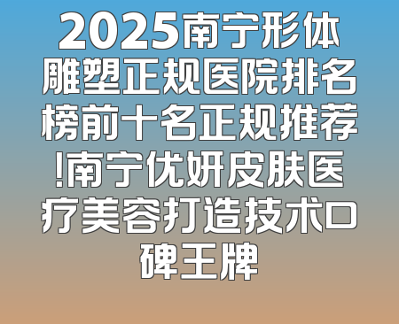 2025南宁形体雕塑正规医院排名榜前十名正规推荐！南宁优妍皮肤医疗美容打造技术口碑王牌