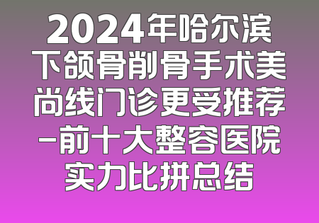 2024年哈尔滨下颌骨削骨手术美尚线门诊更受推荐-前十大整容医院实力比拼总结
