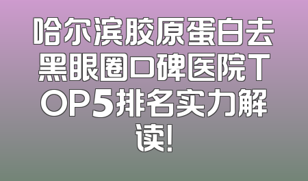 哈尔滨胶原蛋白去黑眼圈口碑医院TOP5排名实力解读！