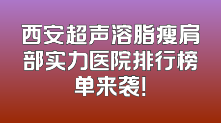 西安超声溶脂瘦肩部实力医院排行榜单来袭！