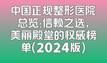 中国正规整形医院总览：信赖之选，美丽殿堂的权威榜单（2024版）