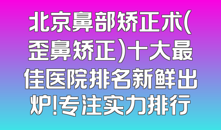 北京鼻部矫正术（歪鼻矫正）十大最佳医院排名新鲜出炉！专注实力排行