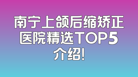南宁上颌后缩矫正医院精选TOP5介绍！