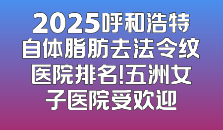 2025呼和浩特自体脂肪去法令纹医院排名！五洲女子医院受欢迎