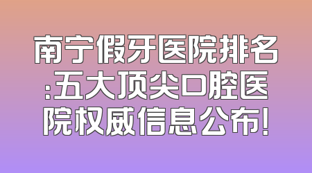 南宁假牙医院排名：五大顶尖口腔医院权威信息公布！