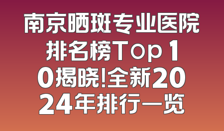 南京晒斑专业医院排名榜Top 10揭晓！全新2024年排行一览