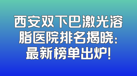 西安双下巴激光溶脂医院排名揭晓：最新榜单出炉！