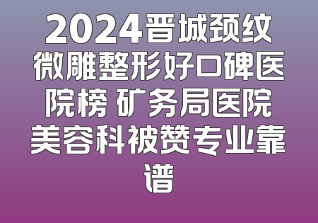 2024晋城颈纹微雕整形好口碑医院榜 矿务局医院美容科被赞专业靠谱