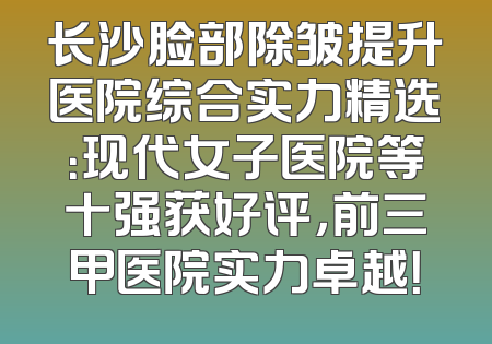 长沙脸部除皱提升医院综合实力精选：现代女子医院等十强获好评，前三甲医院实力卓越！