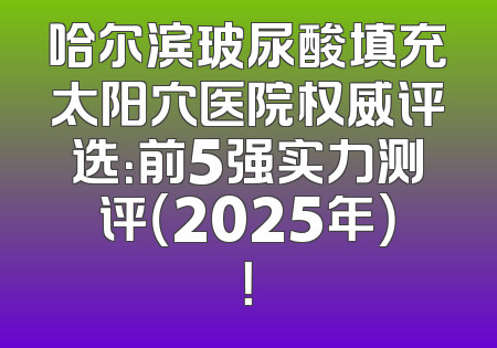 哈尔滨玻尿酸填充太阳穴医院权威评选：前5强实力测评（2025年）！