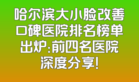 哈尔滨大小脸改善口碑医院排名榜单出炉：前四名医院深度分享！