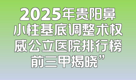 2025年贵阳鼻小柱基底调整术权威公立医院排行榜前三甲揭晓”