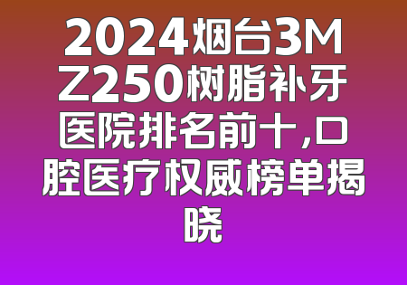 2024烟台3MZ250树脂补牙医院排名前十，口腔医疗权威榜单揭晓