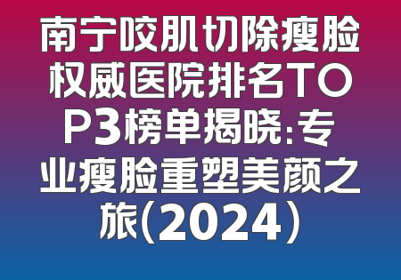 南宁咬肌切除瘦脸权威医院排名TOP3榜单揭晓：专业瘦脸重塑美颜之旅（2024）