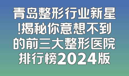 青岛整形行业新星！揭秘你意想不到的前三大整形医院排行榜2024版