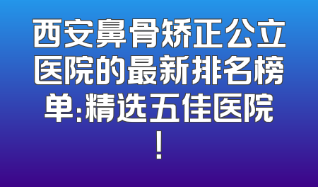西安鼻骨矫正公立医院的最新排名榜单：精选五佳医院！