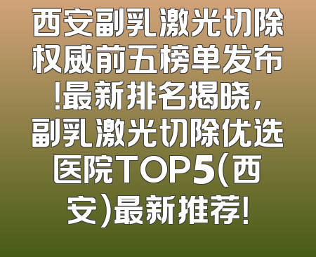 西安副乳激光切除权威前五榜单发布！最新排名揭晓，副乳激光切除优选医院TOP5（西安）最新推荐！