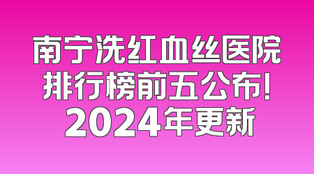 南宁洗红血丝医院排行榜前五公布! 2024年更新