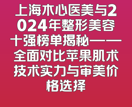 上海木心医美与2024年整形美容十强榜单揭秘——全面对比苹果肌术技术实力与审美价格选择