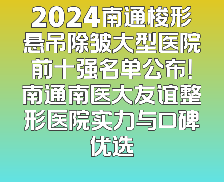 2024南通梭形悬吊除皱大型医院前十强名单公布！南通南医大友谊整形医院实力与口碑优选