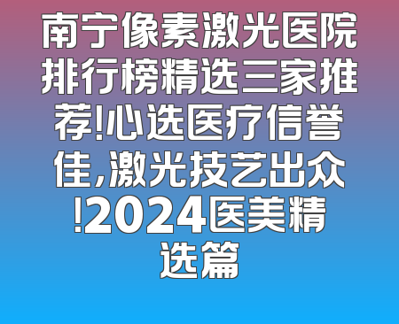 南宁像素激光医院排行榜精选三家推荐！心选医疗信誉佳，激光技艺出众！2024医美精选篇