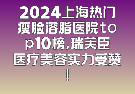 2024上海热门瘦脸溶脂医院top10榜，瑞芙臣医疗美容实力受赞！